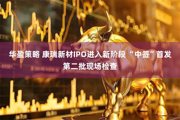 华盈策略 康瑞新材IPO进入新阶段 “中签”首发第二批现场检查