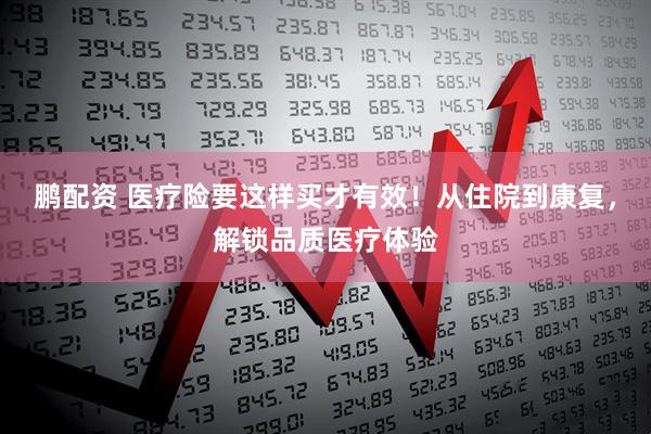 鹏配资 医疗险要这样买才有效！从住院到康复，解锁品质医疗体验