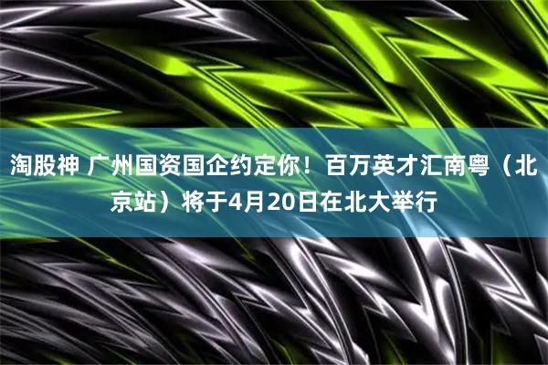 淘股神 广州国资国企约定你！百万英才汇南粤（北京站）将于4月20日在北大举行