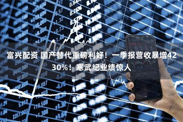 富兴配资 国产替代重磅利好！一季报营收暴增4230%！寒武纪业绩惊人