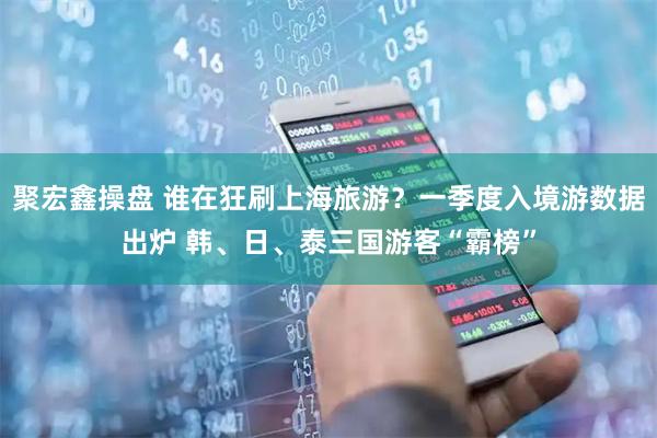 聚宏鑫操盘 谁在狂刷上海旅游？一季度入境游数据出炉 韩、日、泰三国游客“霸榜”