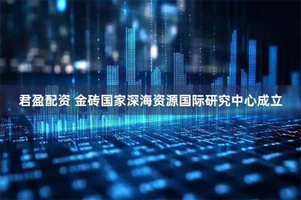 君盈配资 金砖国家深海资源国际研究中心成立