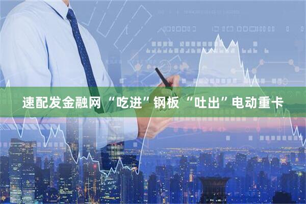 速配发金融网 “吃进”钢板 “吐出”电动重卡