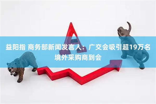 益阳指 商务部新闻发言人：广交会吸引超19万名境外采购商到会