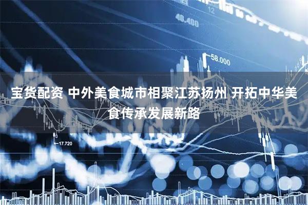 宝货配资 中外美食城市相聚江苏扬州 开拓中华美食传承发展新路