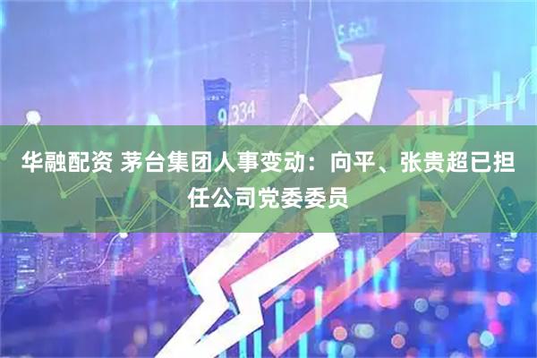 华融配资 茅台集团人事变动：向平、张贵超已担任公司党委委员