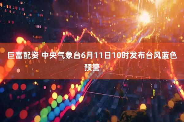 巨富配资 中央气象台6月11日10时发布台风蓝色预警