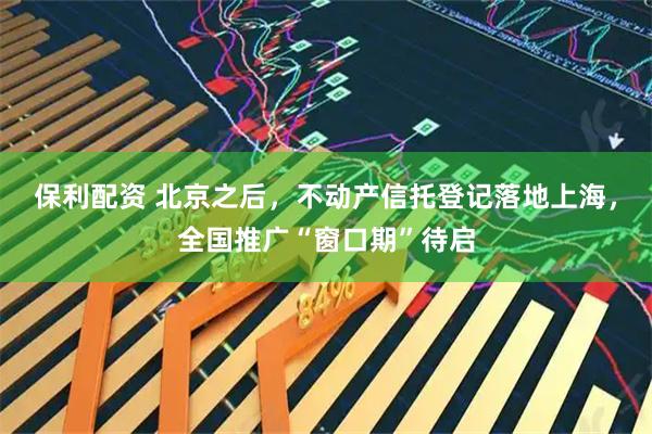 保利配资 北京之后，不动产信托登记落地上海，全国推广“窗口期”待启
