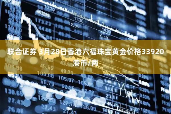 联合证券 3月28日香港六福珠宝黄金价格33920港币/两