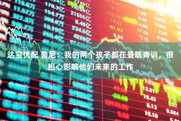 达宝优配 鲁尼：我的两个孩子都在曼联青训，很担心影响他们未来的工作