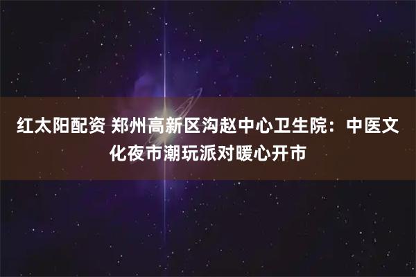 红太阳配资 郑州高新区沟赵中心卫生院：中医文化夜市潮玩派对暖心开市