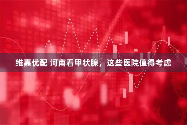 维嘉优配 河南看甲状腺，这些医院值得考虑