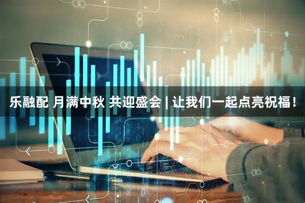 乐融配 月满中秋 共迎盛会 | 让我们一起点亮祝福！