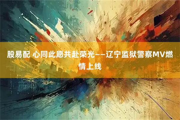 股易配 心同此愿共赴荣光——辽宁监狱警察MV燃情上线