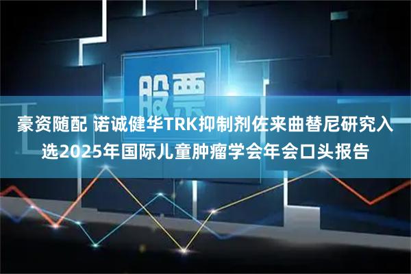 豪资随配 诺诚健华TRK抑制剂佐来曲替尼研究入选2025年国际儿童肿瘤学会年会口头报告