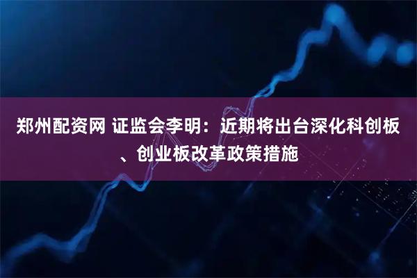 郑州配资网 证监会李明:近期将出台深化科创板、创业板改革政策措施