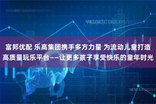 富邦优配 乐高集团携手多方力量 为流动儿童打造高质量玩乐平台——让更多孩子享受快乐的童年时光