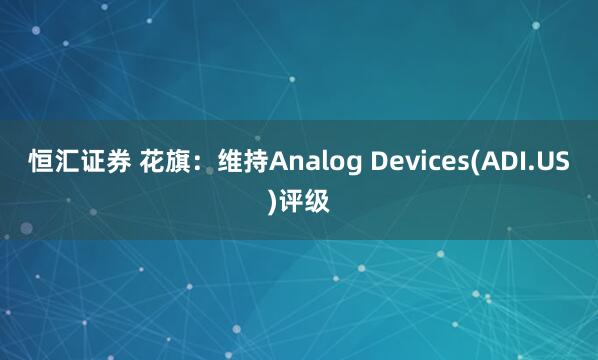 恒汇证券 花旗：维持Analog Devices(ADI.US)评级