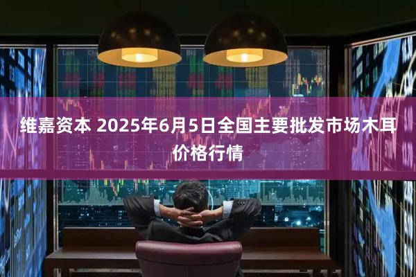 维嘉资本 2025年6月5日全国主要批发市场木耳价格行情
