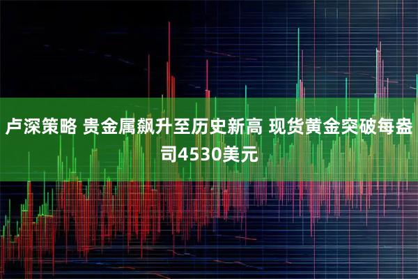 卢深策略 贵金属飙升至历史新高 现货黄金突破每盎司4530美元