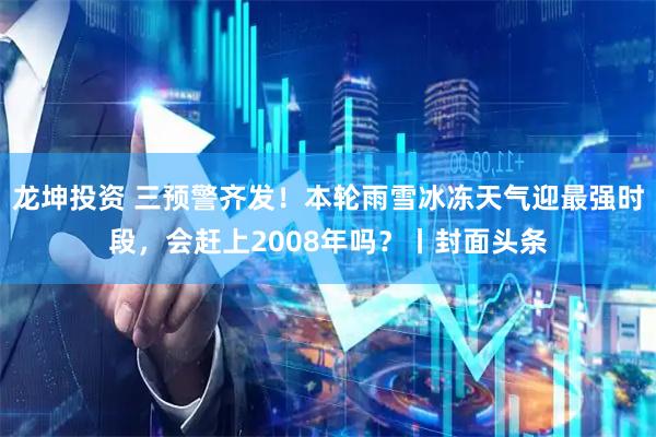 龙坤投资 三预警齐发！本轮雨雪冰冻天气迎最强时段，会赶上2008年吗？丨封面头条