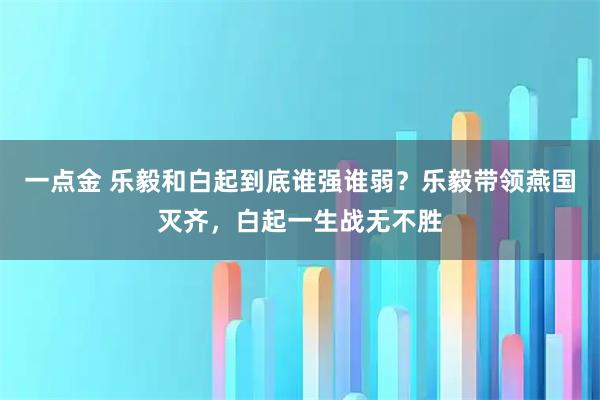 一点金 乐毅和白起到底谁强谁弱？乐毅带领燕国灭齐，白起一生战无不胜