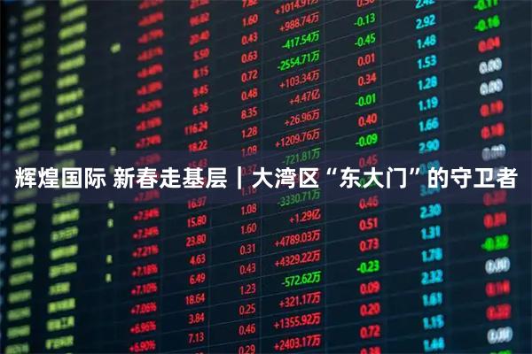 辉煌国际 新春走基层｜大湾区“东大门”的守卫者