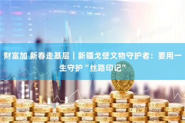 财富加 新春走基层｜新疆戈壁文物守护者：要用一生守护“丝路印记”
