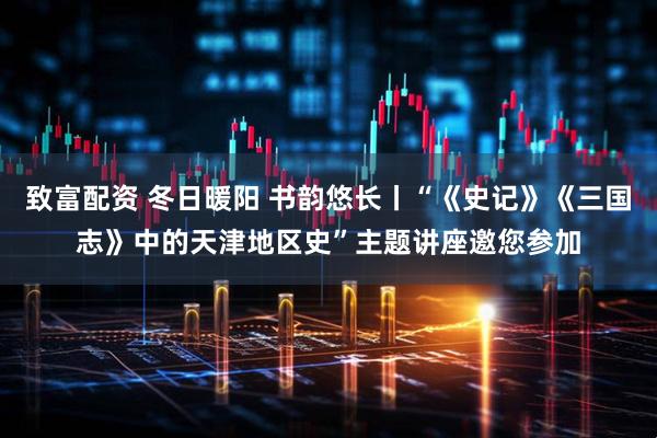 致富配资 冬日暖阳 书韵悠长丨“《史记》《三国志》中的天津地区史”主题讲座邀您参加