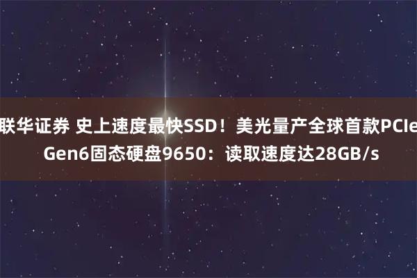 联华证券 史上速度最快SSD！美光量产全球首款PCIe Gen6固态硬盘9650：读取速度达28GB/s
