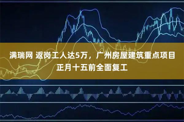 满瑞网 返岗工人达5万，广州房屋建筑重点项目正月十五前全面复工