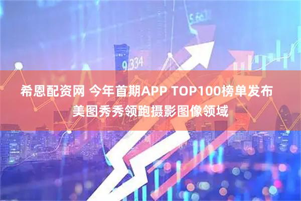 希恩配资网 今年首期APP TOP100榜单发布  美图秀秀领跑摄影图像领域