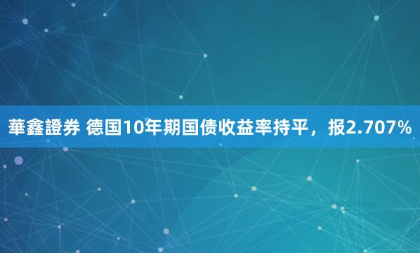 華鑫證券 德国10年期国债收益率持平，报2.707%
