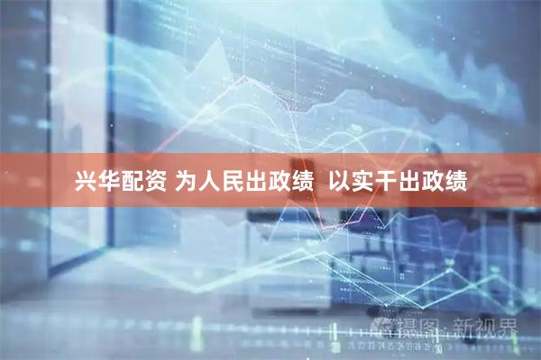 兴华配资 为人民出政绩  以实干出政绩