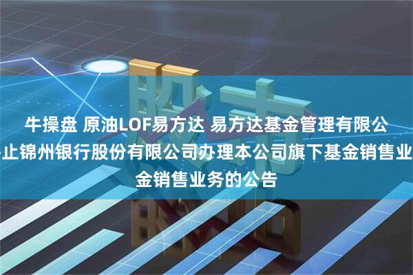 牛操盘 原油LOF易方达 易方达基金管理有限公司关于终止锦州银行股份有限公司办理本公司旗下基金销售业务的公告