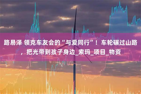 路易泽 领克车友会的“与爱同行”！车轮碾过山路，把光带到孩子身边_索玛_项目_物资