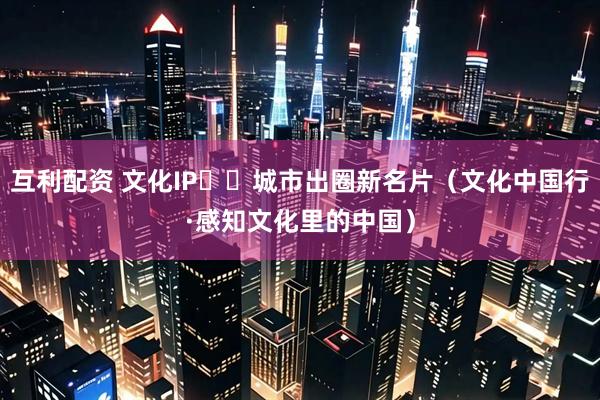 互利配资 文化IP  城市出圈新名片（文化中国行·感知文化里的中国）